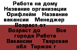 Работа на дому › Название организации ­ Орифлейм › Название вакансии ­ Менеджер  › Возраст от ­ 18 › Возраст до ­ 30 - Все города Работа » Вакансии   . Тверская обл.,Торжок г.